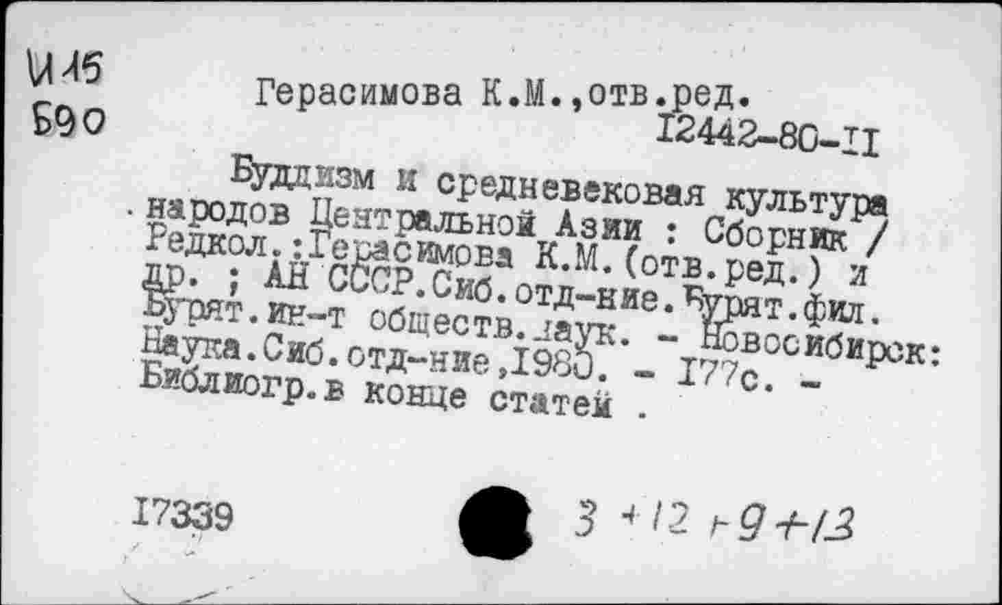 ﻿иГерасимова К.М.,0ТБ*Р^‘ 590
Иудаизм и средневековая культура . народов Центральной Азии : Сборник / Редкол. Герасимова К.М. (отв.ред.) и др. ; АН СССР. Сиб. отд-ние. Бурят, фил. Бурят.ин-т обществ.даук. - Новосибирск: Наука.Сиб.отд-ниеД98и. - 177с. -Библиогр.в конце статей .
17339
3 < 12 ,-9+1.2